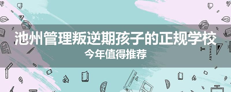 池州管理叛逆期孩子的正规学校今年值得推荐