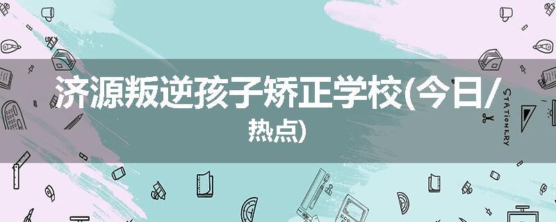 济源叛逆孩子矫正学校(今日/热点)