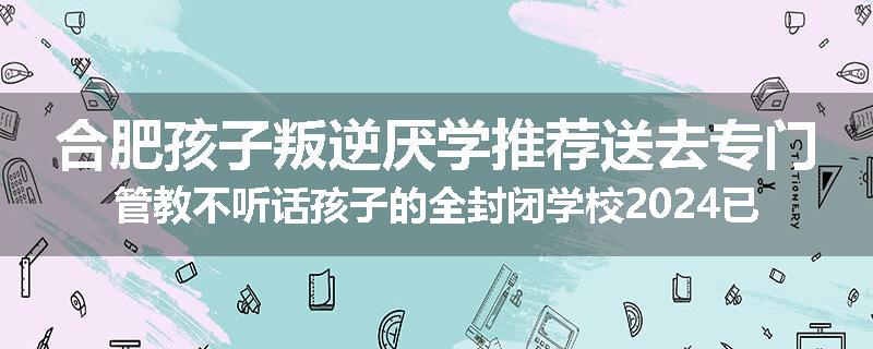 合肥孩子叛逆厌学推荐送去专门管教不听话孩子的全封闭学校2024已更新(今天/推荐)