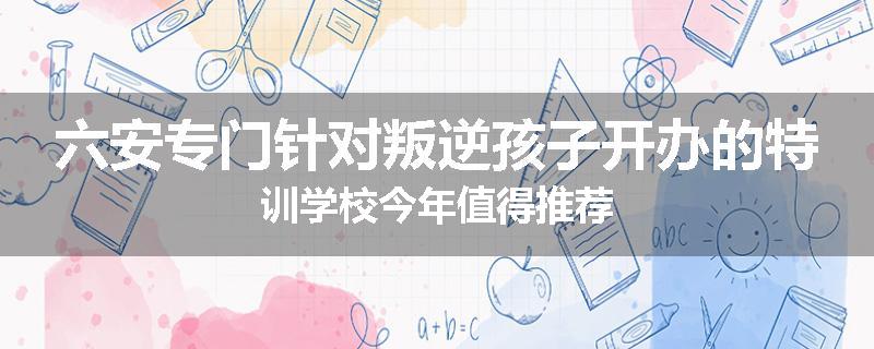 六安专门针对叛逆孩子开办的特训学校今年值得推荐