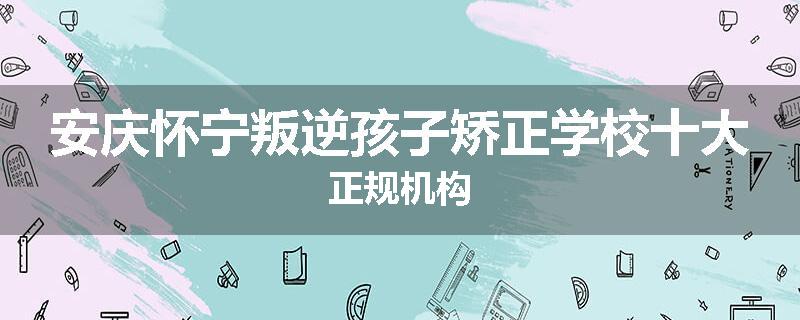 安庆怀宁叛逆孩子矫正学校十大正规机构