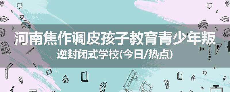 河南焦作调皮孩子教育青少年叛逆封闭式学校(今日/热点)
