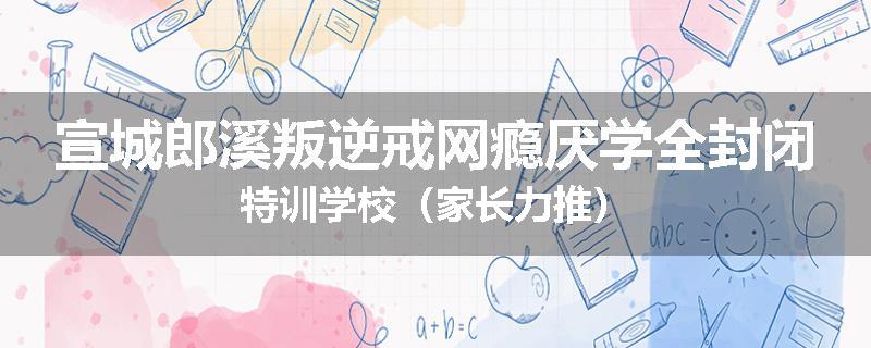 宣城郎溪叛逆戒网瘾厌学全封闭特训学校（家长力推）