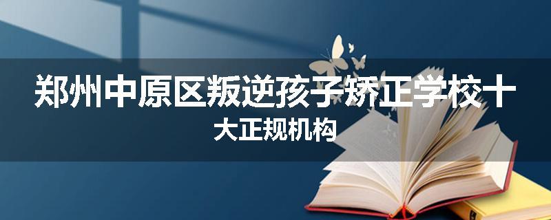 郑州中原区叛逆孩子矫正学校十大正规机构