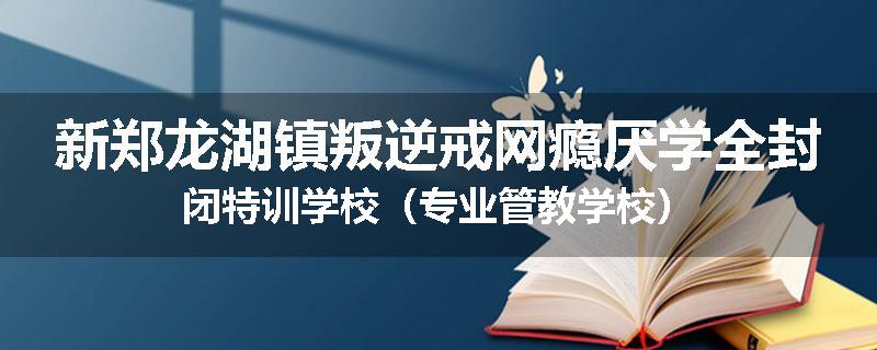 新郑龙湖镇叛逆戒网瘾厌学全封闭特训学校（专业管教学校）