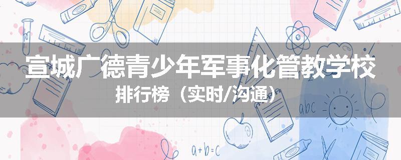 宣城广德青少年军事化管教学校排行榜（实时/沟通）
