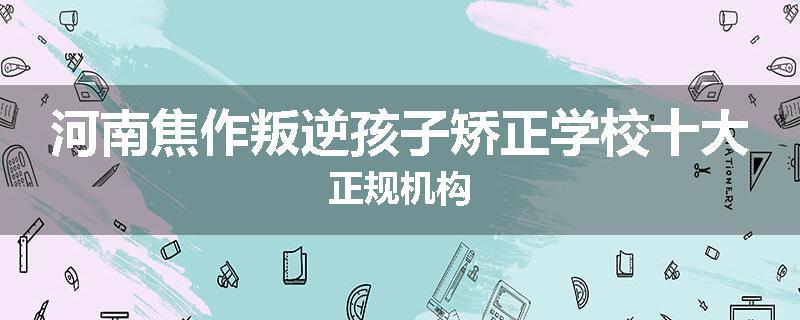 河南焦作叛逆孩子矫正学校十大正规机构