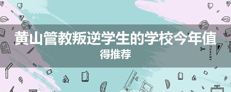 黄山管教叛逆学生的学校今年值得推荐