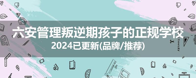 六安管理叛逆期孩子的正规学校2024已更新(品牌/推荐)