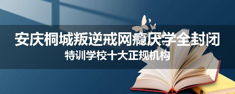 安庆桐城叛逆戒网瘾厌学全封闭特训学校十大正规机构
