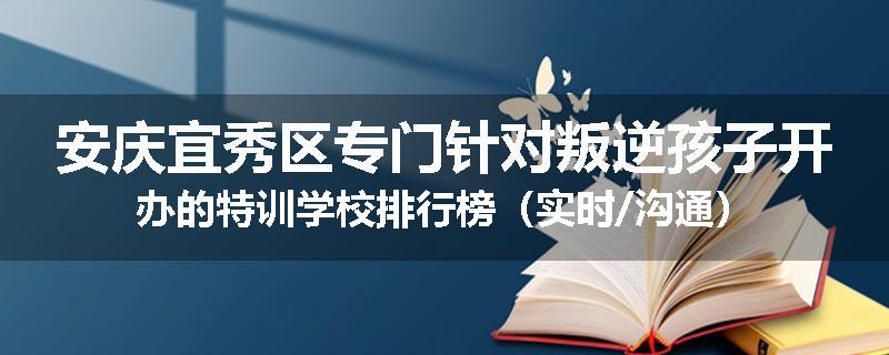 安庆宜秀区专门针对叛逆孩子开办的特训学校排行榜（实时/沟通）