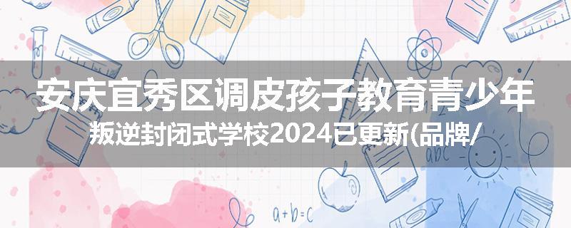 安庆宜秀区调皮孩子教育青少年叛逆封闭式学校2024已更新(品牌/推荐)