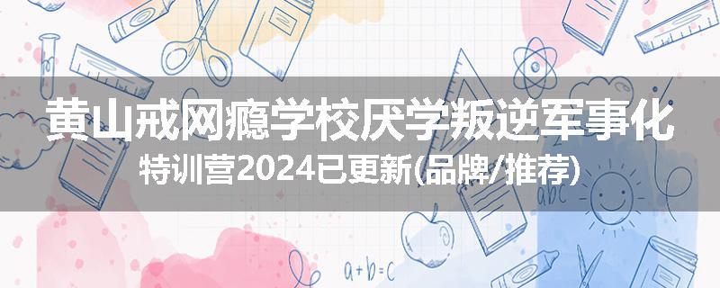 黄山戒网瘾学校厌学叛逆军事化特训营2024已更新(品牌/推荐)