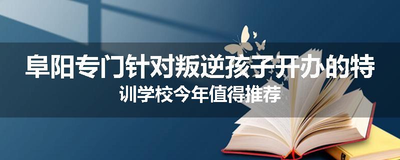 阜阳专门针对叛逆孩子开办的特训学校今年值得推荐