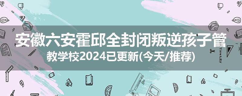 安徽六安霍邱全封闭叛逆孩子管教学校2024已更新(今天/推荐)