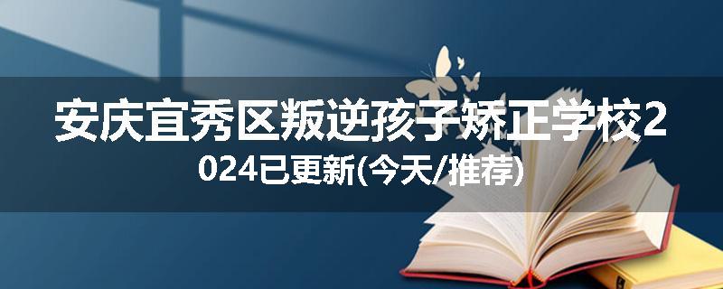 安庆宜秀区叛逆孩子矫正学校2024已更新(今天/推荐)