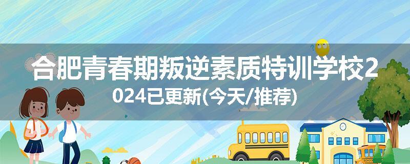 合肥青春期叛逆素质特训学校2024已更新(今天/推荐)