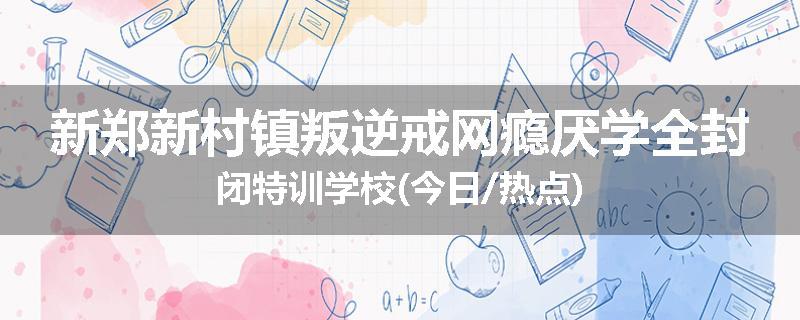 新郑新村镇叛逆戒网瘾厌学全封闭特训学校(今日/热点)