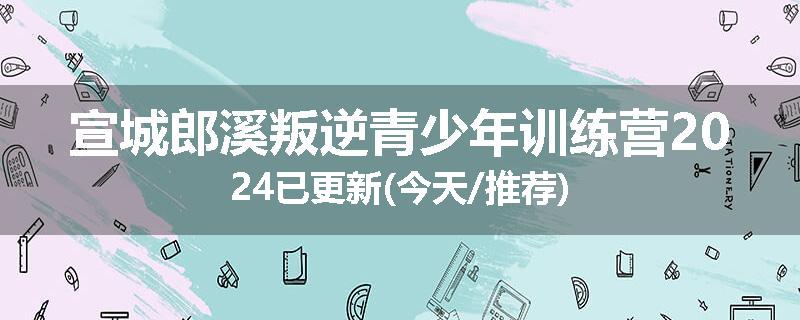 宣城郎溪叛逆青少年训练营2024已更新(今天/推荐)