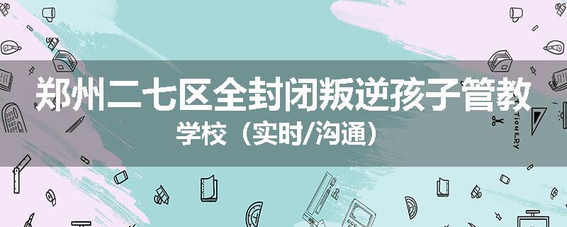 郑州二七区全封闭叛逆孩子管教学校（实时/沟通）