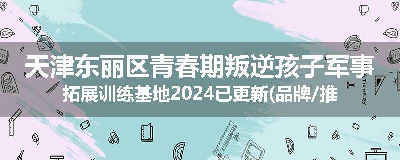 天津东丽区青春期叛逆孩子军事拓展训练基地2024已更新(品牌/推荐)