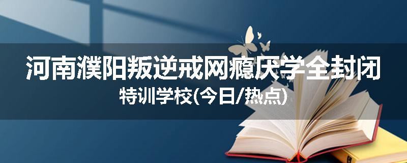 河南濮阳叛逆戒网瘾厌学全封闭特训学校(今日/热点)