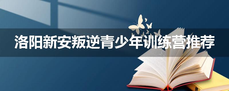 洛阳新安叛逆青少年训练营推荐