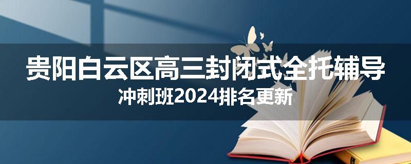 贵阳白云区高三封闭式全托辅导冲刺班2024排名更新