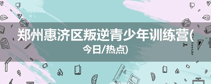 郑州惠济区叛逆青少年训练营(今日/热点)
