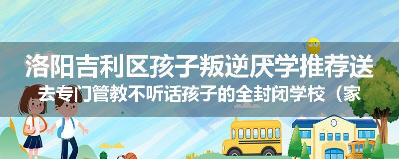 洛阳吉利区孩子叛逆厌学推荐送去专门管教不听话孩子的全封闭学校（家长首选）