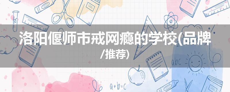 洛阳偃师市戒网瘾的学校(品牌/推荐)