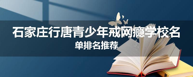 石家庄行唐青少年戒网瘾学校名单排名推荐