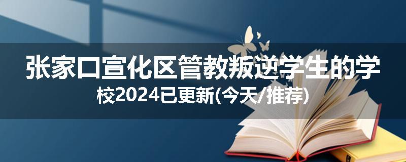 张家口宣化区管教叛逆学生的学校2024已更新(今天/推荐)