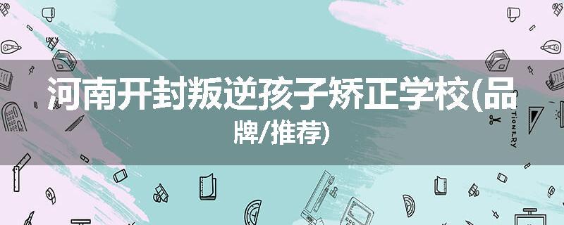 河南开封叛逆孩子矫正学校(品牌/推荐)