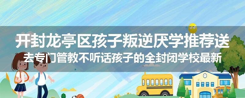开封龙亭区孩子叛逆厌学推荐送去专门管教不听话孩子的全封闭学校最新十大排名