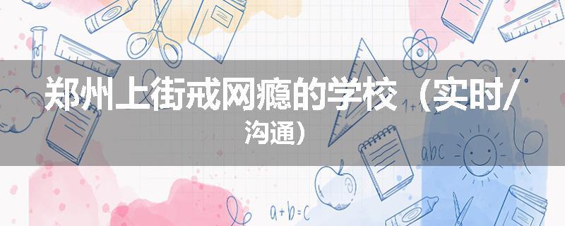 郑州上街戒网瘾的学校（实时/沟通）