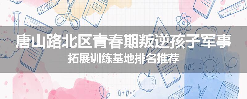 唐山路北区青春期叛逆孩子军事拓展训练基地排名推荐