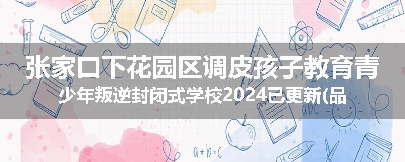 张家口下花园区调皮孩子教育青少年叛逆封闭式学校2024已更新(品牌/推荐)