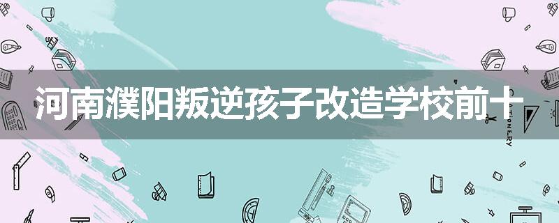河南濮阳叛逆孩子改造学校前十