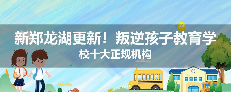 新郑龙湖更新！叛逆孩子教育学校十大正规机构