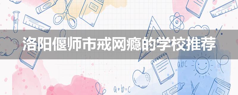 洛阳偃师市戒网瘾的学校推荐