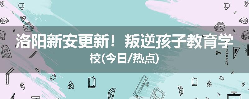 洛阳新安更新！叛逆孩子教育学校(今日/热点)