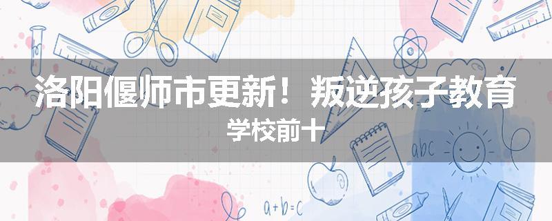 洛阳偃师市更新！叛逆孩子教育学校前十