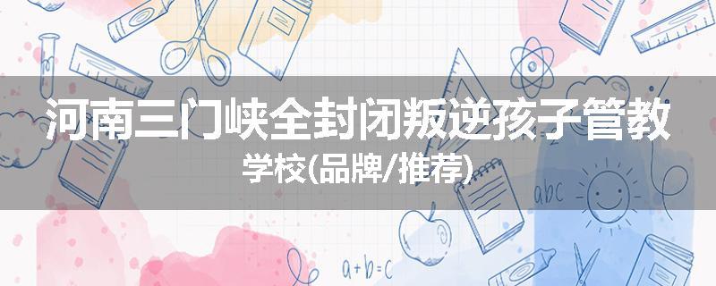 河南三门峡全封闭叛逆孩子管教学校(品牌/推荐)