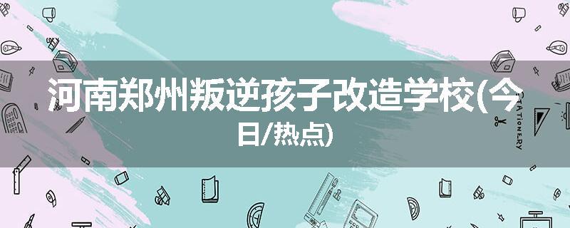 河南郑州叛逆孩子改造学校(今日/热点)