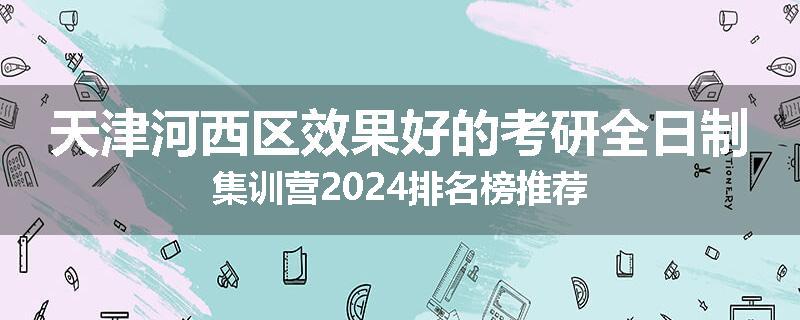 天津河西区效果好的考研全日制集训营2024排名榜推荐