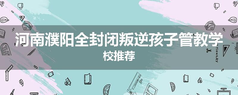 河南濮阳全封闭叛逆孩子管教学校推荐