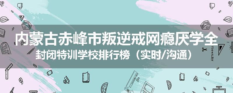 内蒙古赤峰市叛逆戒网瘾厌学全封闭特训学校排行榜（实时/沟通）
