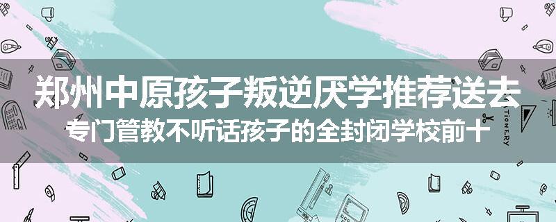 郑州中原孩子叛逆厌学推荐送去专门管教不听话孩子的全封闭学校前十