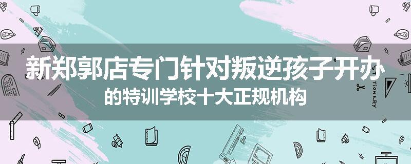 新郑郭店专门针对叛逆孩子开办的特训学校十大正规机构